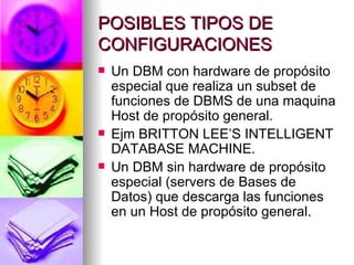 POSIBLES TIPOS DE CONFIGURACIONES Un DBM con hardware de propósito especial que realiza un subset de funciones de DBMS de una maquina Host de propósito general. Ejm BRITTON LEE’S INTELLIGENT DATABASE MACHINE. Un DBM sin hardware de propósito especial (servers de Bases de Datos) que descarga las funciones en un Host de propósito general . 