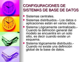 CONFIGURACIONES DE SISTEMAS DE BASE DE DATOS Sistemas centrales. Sistemas distribuidos.- Los datos o aplicaciones están en varios sitios. Sistema Lógicamente centralizado.- Cuando la definición general del modelo se encuentra en un solo sitio, es decir cuando existe un esquema. Sistema lógicamente distribuido.- Cuando no existe una definición global de la base de datos. 