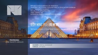 REPUBLICA BOLIVARIANA DE VENEZUELA
MINISTERIO DEL PODER POPULAR PARA LA EDUCACION SUPERIOR
I.U.P. “SANTIAGO MARIÑO”
ESCUELA: 41, ARQUITECTURA
AREA: DISEÑO VIII
EXTENSION: PUERTO ORDAZ – EDO. BOLIVAR
NOMBRE: KRISTAL GONZALEZ
CEDULA: 27975075
TECNOLOGIAS CONSTRUCTIVAS Y SU APORTE AL URBANISMO
IEOH MING PEI - 貝聿銘
PROFESORA:
ARQ. GLADYS ARAUJO
 