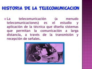  La telecomunicación (a menudo
telecomunicaciones) es el estudio y
aplicación de la técnica que diseña sistemas
que permitan la comunicación a larga
distancia, a través de la transmisión y
recepción de señales.
 