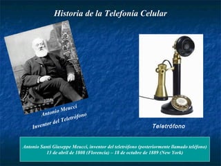 Historia de la Telefonía Celular 
Antonio Meucci 
Inventor del Teletrófono 
Teletrófono 
Antonio Santi Giuseppe Meucci, inventor del teletrófono (posteriormente llamado teléfono) 
13 de abril de 1808 (Florencia) – 18 de octubre de 1889 (New York) 
 