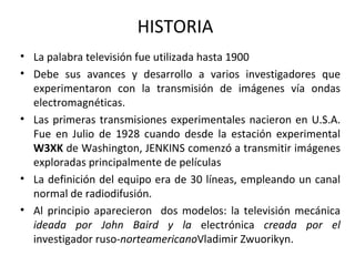 HISTORIA  La palabra televisión fue utilizada hasta 1900 Debe sus avances y desarrollo a varios investigadores que experimentaron con la transmisión de imágenes vía ondas electromagnéticas. Las primeras transmisiones experimentales nacieron en U.S.A. Fue en Julio de 1928 cuando desde la estación experimental  W3XK  de Washington, JENKINS comenzó a transmitir imágenes exploradas principalmente de películas  La definición del equipo era de 30 líneas, empleando un canal normal de radiodifusión. Al principio aparecieron  dos modelos: la televisión mecánica  ideada por John Baird y la  electrónica  creada por el  investigador   ruso- norteamericano Vladimir Zwuorikyn. 