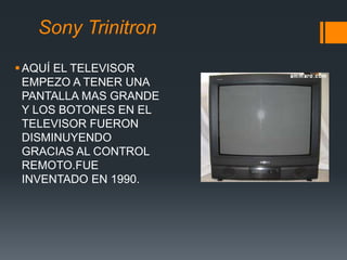 Sony Trinitron
AQUÍ EL TELEVISOR
EMPEZO A TENER UNA
PANTALLA MAS GRANDE
Y LOS BOTONES EN EL
TELEVISOR FUERON
DISMINUYENDO
GRACIAS AL CONTROL
REMOTO.FUE
INVENTADO EN 1990.
 