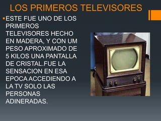 LOS PRIMEROS TELEVISORES
ESTE FUE UNO DE LOS
PRIMEROS
TELEVISORES HECHO
EN MADERA, Y CON UM
PESO APROXIMADO DE
5 KILOS UNA PANTALLA
DE CRISTAL.FUE LA
SENSACION EN ESA
EPOCA ACCEDIENDO A
LA TV SOLO LAS
PERSONAS
ADINERADAS.
 