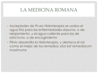 LA MEDICINA ROMANA
• Asclepíades de Prusa Hidroterapia se usaba el
agua fría para las enfermedades «laxum», o de
relajamie...