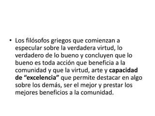 • Los filósofos griegos que comienzan a
especular sobre la verdadera virtud, lo
verdadero de lo bueno y concluyen que lo
bueno es toda acción que beneficia a la
comunidad y que la virtud, arte y capacidad
de “excelencia” que permite destacar en algo
sobre los demás, ser el mejor y prestar los
mejores beneficios a la comunidad.
 