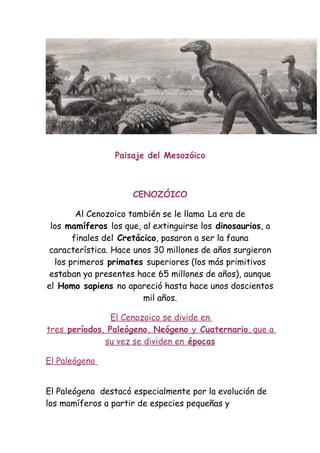 Paisaje del Mesozóico



                     CENOZÓICO

        Al Cenozoico también se le llama La era de
 los mamíferos los que, al extinguirse los dinosaurios, a
       finales del Cretácico, pasaron a ser la fauna
característica. Hace unos 30 millones de años surgieron
  los primeros primates superiores (los más primitivos
 estaban ya presentes hace 65 millones de años), aunque
el Homo sapiens no apareció hasta hace unos doscientos
                         mil años.

                El Cenozoico se divide en
tres períodos, Paleógeno, Neógeno y Cuaternario, que a
              su vez se dividen en épocas

El Paleógeno


El Paleógeno destacó especialmente por la evolución de
los mamíferos a partir de especies pequeñas y
 