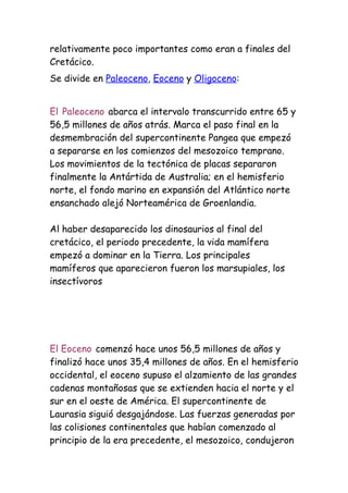 relativamente poco importantes como eran a finales del
Cretácico.
Se divide en Paleoceno, Eoceno y Oligoceno:


El Paleoceno abarca el intervalo transcurrido entre 65 y
56,5 millones de años atrás. Marca el paso final en la
desmembración del supercontinente Pangea que empezó
a separarse en los comienzos del mesozoico temprano.
Los movimientos de la tectónica de placas separaron
finalmente la Antártida de Australia; en el hemisferio
norte, el fondo marino en expansión del Atlántico norte
ensanchado alejó Norteamérica de Groenlandia.

Al haber desaparecido los dinosaurios al final del
cretácico, el periodo precedente, la vida mamífera
empezó a dominar en la Tierra. Los principales
mamíferos que aparecieron fueron los marsupiales, los
insectívoros




El Eoceno comenzó hace unos 56,5 millones de años y
finalizó hace unos 35,4 millones de años. En el hemisferio
occidental, el eoceno supuso el alzamiento de las grandes
cadenas montañosas que se extienden hacia el norte y el
sur en el oeste de América. El supercontinente de
Laurasia siguió desgajándose. Las fuerzas generadas por
las colisiones continentales que habían comenzado al
principio de la era precedente, el mesozoico, condujeron
 