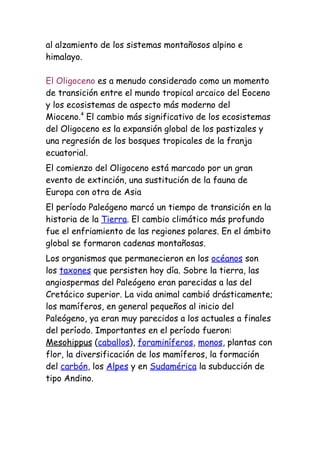 al alzamiento de los sistemas montañosos alpino e
himalayo.

El Oligoceno es a menudo considerado como un momento
de transición entre el mundo tropical arcaico del Eoceno
y los ecosistemas de aspecto más moderno del
Mioceno.4 El cambio más significativo de los ecosistemas
del Oligoceno es la expansión global de los pastizales y
una regresión de los bosques tropicales de la franja
ecuatorial.
El comienzo del Oligoceno está marcado por un gran
evento de extinción, una sustitución de la fauna de
Europa con otra de Asia
El período Paleógeno marcó un tiempo de transición en la
historia de la Tierra. El cambio climático más profundo
fue el enfriamiento de las regiones polares. En el ámbito
global se formaron cadenas montañosas.
Los organismos que permanecieron en los océanos son
los taxones que persisten hoy día. Sobre la tierra, las
angiospermas del Paleógeno eran parecidas a las del
Cretácico superior. La vida animal cambió drásticamente;
los mamíferos, en general pequeños al inicio del
Paleógeno, ya eran muy parecidos a los actuales a finales
del período. Importantes en el período fueron:
Mesohippus (caballos), foraminíferos, monos, plantas con
flor, la diversificación de los mamíferos, la formación
del carbón, los Alpes y en Sudamérica la subducción de
tipo Andino.
 