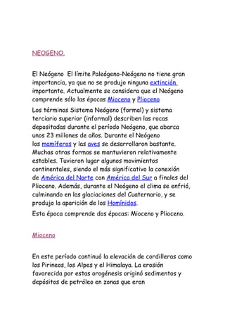 NEOGENO.


El Neógeno El límite Paleógeno-Neógeno no tiene gran
importancia, ya que no se produjo ninguna extinción
importante. Actualmente se considera que el Neógeno
comprende sólo las épocas Mioceno y Plioceno
Los términos Sistema Neógeno (formal) y sistema
terciario superior (informal) describen las rocas
depositadas durante el período Neógeno, que abarca
unos 23 millones de años. Durante el Neógeno
los mamíferos y las aves se desarrollaron bastante.
Muchas otras formas se mantuvieron relativamente
estables. Tuvieron lugar algunos movimientos
continentales, siendo el más significativo la conexión
de América del Norte con América del Sur a finales del
Plioceno. Además, durante el Neógeno el clima se enfrió,
culminando en las glaciaciones del Cuaternario, y se
produjo la aparición de los Homínidos.
Esta época comprende dos épocas: Mioceno y Plioceno.


Mioceno


En este período continuó la elevación de cordilleras como
los Pirineos, los Alpes y el Himalaya. La erosión
favorecida por estas orogénesis originó sedimentos y
depósitos de petróleo en zonas que eran
 