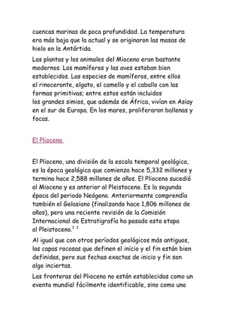 cuencas marinas de poca profundidad. La temperatura
era más baja que la actual y se originaron las masas de
hielo en la Antártida.
Las plantas y los animales del Mioceno eran bastante
modernos. Los mamíferos y las aves estaban bien
establecidos. Las especies de mamíferos, entre ellos
el rinoceronte, elgato, el camello y el caballo con las
formas primitivas; entre estos están incluidos
los grandes simios, que además de África, vivían en Asiay
en el sur de Europa. En los mares, proliferaron ballenas y
focas.


El Plioceno


El Plioceno, una división de la escala temporal geológica,
es la época geológica que comienza hace 5,332 millones y
termina hace 2,588 millones de años. El Plioceno sucedió
al Mioceno y es anterior al Pleistoceno. Es la segunda
época del periodo Neógeno. Anteriormente comprendía
también el Gelasiano (finalizando hace 1,806 millones de
años), pero una reciente revisión de la Comisión
Internacional de Estratigrafía ha pasado esta etapa
al Pleistoceno.2 3
Al igual que con otros períodos geológicos más antiguos,
las capas rocosas que definen el inicio y el fin están bien
definidas, pero sus fechas exactas de inicio y fin son
algo inciertas.
Las fronteras del Plioceno no están establecidas como un
evento mundial fácilmente identificable, sino como una
 