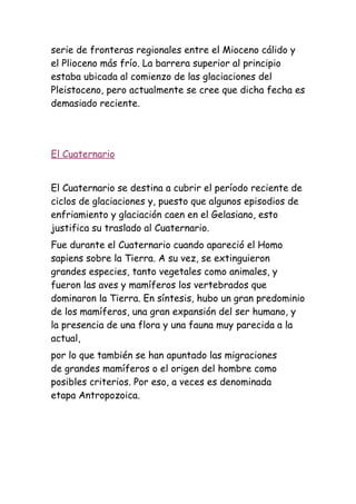 serie de fronteras regionales entre el Mioceno cálido y
el Plioceno más frío. La barrera superior al principio
estaba ubicada al comienzo de las glaciaciones del
Pleistoceno, pero actualmente se cree que dicha fecha es
demasiado reciente.




El Cuaternario


El Cuaternario se destina a cubrir el período reciente de
ciclos de glaciaciones y, puesto que algunos episodios de
enfriamiento y glaciación caen en el Gelasiano, esto
justifica su traslado al Cuaternario.
Fue durante el Cuaternario cuando apareció el Homo
sapiens sobre la Tierra. A su vez, se extinguieron
grandes especies, tanto vegetales como animales, y
fueron las aves y mamíferos los vertebrados que
dominaron la Tierra. En síntesis, hubo un gran predominio
de los mamíferos, una gran expansión del ser humano, y
la presencia de una flora y una fauna muy parecida a la
actual,
por lo que también se han apuntado las migraciones
de grandes mamíferos o el origen del hombre como
posibles criterios. Por eso, a veces es denominada
etapa Antropozoica.
 