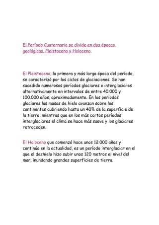 El Período Cuaternario se divide en dos épocas
geológicas, Pleistoceno y Holoceno.




El Pleistoceno, la primera y más larga época del período,
se caracterizó por los ciclos de glaciaciones. Se han
sucedido numerosos períodos glaciares e interglaciares
alternativamente en intervalos de entre 40.000 y
100.000 años, aproximadamente. En los períodos
glaciares las masas de hielo avanzan sobre los
continentes cubriendo hasta un 40% de la superficie de
la tierra, mientras que en los más cortos períodos
interglaciares el clima se hace más suave y los glaciares
retroceden.


El Holoceno que comenzó hace unos 12.000 años y
continúa en la actualidad, es un período interglaciar en el
que el deshielo hizo subir unos 120 metros el nivel del
mar, inundando grandes superficies de tierra.
 
