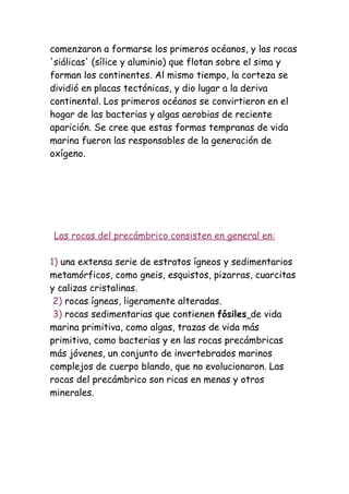 comenzaron a formarse los primeros océanos, y las rocas
'siálicas' (sílice y aluminio) que flotan sobre el sima y
forman los continentes. Al mismo tiempo, la corteza se
dividió en placas tectónicas, y dio lugar a la deriva
continental. Los primeros océanos se convirtieron en el
hogar de las bacterias y algas aerobias de reciente
aparición. Se cree que estas formas tempranas de vida
marina fueron las responsables de la generación de
oxígeno.




Las rocas del precámbrico consisten en general en:

1) una extensa serie de estratos ígneos y sedimentarios
metamórficos, como gneis, esquistos, pizarras, cuarcitas
y calizas cristalinas.
 2) rocas ígneas, ligeramente alteradas.
 3) rocas sedimentarias que contienen fósiles de vida
marina primitiva, como algas, trazas de vida más
primitiva, como bacterias y en las rocas precámbricas
más jóvenes, un conjunto de invertebrados marinos
complejos de cuerpo blando, que no evolucionaron. Las
rocas del precámbrico son ricas en menas y otros
minerales.
 