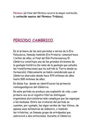 Pérmico (al final del Pérmico ocurre la mayor extinción,
la extinción masiva del Pérmico-Triásico).




PERIODO CAMBRICO.

Es el primero de los seis periodos o series de la Era
Paleozoica, llamada también Era Primaria; comenzó hace
1 millon de años, al final del Eón Proterozoicoy El
Cámbrico constituye una de las grandes divisiones de
la geología histórica (la rama de la geología que estudia
las transformaciones que ha sufrido la Tierra desde su
formación). Clásicamente se había considerado que el
Cámbrico abarcaba desde hace 570 millones de años
hasta 500 millones de años.
En Gales fue donde se identificaron los primeros
restosgeológicos del Cámbrico.
En este período se produce una explosión de vida, y por
primera vez en el registro fósil se distinguen
organismos pluricelulares más complejos que las esponjas
o las medusas. Entre las criaturas del período se
cuentan, por ejemplo, las algas verdes de tipo Volvox, de
apenas unos milímetros de diámetro, o también
los trilobites, un famoso grupo de artrópodos que
sobrevivió a dos extinciones. Durante el Cámbrico
 