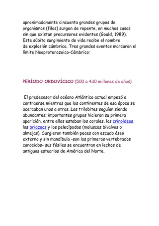 aproximadamente cincuenta grandes grupos de
organismos (filos) surgen de repente, en muchos casos
sin que existan precursores evidentes (Gould, 1989).
Este súbito surgimiento de vida recibe el nombre
de explosión cámbrica. Tres grandes eventos marcaron el
límite Neoproterozoico-Cámbrico:




PERÍODO ORDOVÍCICO (500 a 430 millones de años)


 El predecesor del océano Atlántico actual empezó a
contraerse mientras que los continentes de esa época se
acercaban unos a otros. Los trilobites seguían siendo
abundantes; importantes grupos hicieron su primera
aparición, entre ellos estaban los corales, los crinoideos,
los briozoos y los pelecípodos (moluscos bivalvos o
almejas). Surgieron también peces con escudo óseo
externo y sin mandíbula -son los primeros vertebrados
conocidos- sus fósiles se encuentran en lechos de
antiguos estuarios de América del Norte.
 