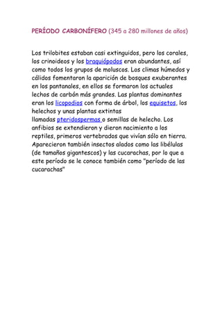 PERÍODO CARBONÍFERO (345 a 280 millones de años)


Los trilobites estaban casi extinguidos, pero los corales,
los crinoideos y los braquiópodos eran abundantes, así
como todos los grupos de moluscos. Los climas húmedos y
cálidos fomentaron la aparición de bosques exuberantes
en los pantanales, en ellos se formaron los actuales
lechos de carbón más grandes. Las plantas dominantes
eran los licopodios con forma de árbol, los equisetos, los
helechos y unas plantas extintas
llamadas pteridospermas o semillas de helecho. Los
anfibios se extendieron y dieron nacimiento a los
reptiles, primeros vertebrados que vivían sólo en tierra.
Aparecieron también insectos alados como las libélulas
(de tamaños gigantescos) y las cucarachas, por lo que a
este período se le conoce también como "período de las
cucarachas"
 
