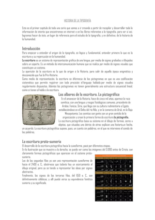 HISTORIA DE LA TIPOGRAFÍA
Este es el primer capítulo de toda una serie que vamos a ir creando a partir de recopilar y desarrollar toda la
información de interés que encontremos en internet o en los libros referentes a la tipografía, para ver si así,
logramos hacer de éste, un lugar de referencia para el estudio de la tipografía, y en definitiva, de la historia de
la humanidad.
Introducción
Para empezar a entender el origen de la tipografía, es lógico y fundamental, entender primero lo que es la
escritura y su repercusión en la humanidad.
La escritura es un sistema de representación gráfica de una lengua, por medio de signos grabados o dibujados
sobre un soporte. Es un método de intercomunicación humana que se realiza por medio de signos visuales que
constituyen un sistema.
La aparición de la escritura es lo que da origen a la Historia, para salir de aquella época enigmática y
desconocida que fue la Pre-Historia.
Como medio de representación, la escritura se diferencia de los pictogramas en que es una codificación
sistemática que permite registrar con toda precisión el lenguaje hablado por medio de signos visuales
regularmente dispuestos. Además los pictogramas no tienen generalmente una estructura secuencial lineal,
como sí tienen el habla o la escritura.
Los albores de la escritura. La pictográfica
En el amanecer de la Historia, hace de cinco mil años, aparece la raza
semítica, con una lengua y rasgos fisiológicos comunes, procedente de
Arabia, Fenicia, Siria, que llega con su cultura rudimentaria a Egipto,
estableciéndose en el Delta del río Nilo, y en la comarca de Uruk, en la Baja
Mesopotamia. Los semitas son gente con un gran sentido de la
organización y crean la primera forma de escritura:la pictografía.
La escritura pictográfica basa su sistema en el dibujo de formas, seres u
objetos, que situados uno detrás de otros explican una historía,un hecho,
un acuerdo. La escritura pictográfica supone, pues, un cuento sin palabras, en el que no interviene el sonido de
las palabras.
La escritura proto-sumeria
El desarrollo de la escritura pictográfica hacia la cuneiforme, pasó por diferentes etapas.
En la ilustración que se muestra a la derecha, se puede ver como las imágenes del 3.000 antes de Cristo, son
claramente formas pictográficas que aparecen en el sistema proto-
sumerio.
Los de las segundas filas ya son una representación cuneiforme de
hacia el 2400 a. C., obsérvese que todavía hay un acercamiento al
dibujo original, pero ya se tiende a representar las ideas por signos
abstractos.
Finalmente, los signos de las terceras filas, del 650 a. C., son
definitivamente silábicos, y allí puede verse su equivalencia fonética
sumeria y su significado.
 