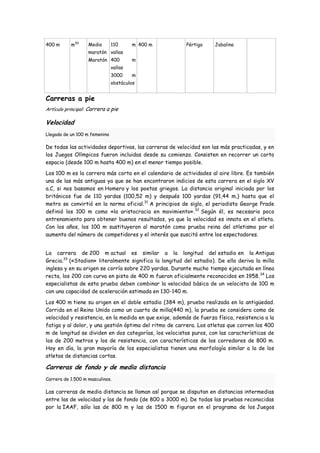 400 m      m30     Media       110      m 400 m          Pértiga    Jabalina
                   maratón vallas
                   Maratón 400          m
                               vallas
                               3000     m
                               obstáculos


Carreras a pie
Artículo principal: Carrera a pie

Velocidad
Llegada de un 100 m femenino

De todas las actividades deportivas, las carreras de velocidad son las más practicadas, y en
los Juegos Olímpicos fueron incluidas desde su comienzo. Consisten en recorrer un corto
espacio (desde 100 m hasta 400 m) en el menor tiempo posible.

Los 100 m es la carrera más corta en el calendario de actividades al aire libre. Es también
una de las más antiguas ya que se han encontraron indicios de esta carrera en el siglo XV
a.C, si nos basamos en Homero y los poetas griegos. La distancia original iniciada por los
británicos fue de 110 yardas (100,52 m) y después 100 yardas (91,44 m,) hasta que el
metro se convirtió en la norma oficial.31 A principios de siglo, el periodista George Prade
definió los 100 m como «la aristocracia en movimiento». 32 Según él, es necesario poco
entrenamiento para obtener buenos resultados, ya que la velocidad es innata en el atleta.
Con los años, los 100 m sustituyeron al maratón como prueba reina del atletismo por el
aumento del número de competidores y el interés que suscitó entre los espectadores.


La carrera de 200 m actual es similar a la longitud del estadio en la Antigua
Grecia.33 («Stadion» literalmente significa la longitud del estadio). De ella deriva la milla
inglesa y en su origen se corría sobre 220 yardas. Durante mucho tiempo ejecutada en línea
recta, los 200 con curva en pista de 400 m fueron oficialmente reconocidos en 1958. 34 Los
especialistas de esta prueba deben combinar la velocidad básica de un velocista de 100 m
con una capacidad de aceleración estimada en 130-140 m.

Los 400 m tiene su origen en el doble estadio (384 m), prueba realizada en la antigüedad.
Corrida en el Reino Unido como un cuarto de milla(440 m), la prueba se considera como de
velocidad y resistencia, en la medida en que exige, además de fuerza física, resistencia a la
fatiga y al dolor, y una gestión óptima del ritmo de carrera. Los atletas que corren los 400
m de longitud se dividen en dos categorías, los velocistas puros, con las características de
los de 200 metros y los de resistencia, con características de los corredores de 800 m.
Hoy en día, la gran mayoría de los especialistas tienen una morfología similar a la de los
atletas de distancias cortas.

Carreras de fondo y de media distancia
Carrera de 1.500 m masculinos.

Las carreras de media distancia se llaman así porque se disputan en distancias intermedias
entre las de velocidad y las de fondo (de 800 a 3000 m). De todas las pruebas reconocidas
por la IAAF, sólo las de 800 m y las de 1500 m figuran en el programa de los Juegos
 