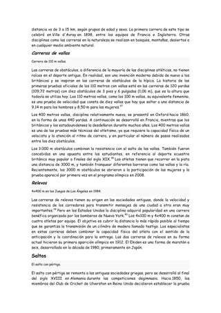 distancia va de 3 a 15 km, según grupos de edad y sexo. La primera carrera de este tipo se
celebró en Ville d'Avray en 1898, entre los equipos de Francia e Inglaterra. Otras
disciplinas como las carreras en la naturaleza se realizan en bosques, montañas, desiertos o
en cualquier medio ambiente natural.

Carreras de vallas
Carrera de 110 m vallas.

Las carreras de obstáculos, a diferencia de la mayoría de las disciplinas atléticas, no tienen
raíces en el deporte antiguo. En realidad, son una invención moderna debida de nuevo a los
británicos y se inspiran en las carreras de obstáculos de la hípica. La historia de las
primeras pruebas oficiales de los 110 metros con vallas está en las carreras de 120 yardas
(109,72 metros) con diez obstáculos de 3 pies y 6 pulgadas (1,06 m), que es la altura que
todavía se utiliza hoy. Los 110 metros vallas, como los 100 m vallas, su equivalente femenino,
es una prueba de velocidad que consta de diez vallas que hay que saltar a una distancia de
9,14 m para los hombres y 8,50 m para las mujeres.37

Los 400 metros vallas, disciplina relativamente nueva, se presentó en Oxford hacia 1860,
en la forma de unas 440 yardas. A continuación se desarrolló en Francia, mientras que los
británicos y los estadounidenses la desdeñaron durante muchos años. Los 400 metros vallas
es una de las pruebas más técnicas del atletismo, ya que requiere la capacidad física de un
velocista y la atención al ritmo de carrera, y en particular el número de pasos realizados
entre los diez obstáculos.

Los 3.000 m obstáculos combinan la resistencia con el salto de las vallas. También fueron
concebidos en una apuesta entre los estudiantes, en referencia al deporte ecuestre
británico muy popular a finales del siglo XIX.38 Los atletas tienen que recorrer en la pista
una distancia de 3000 m, y también franquear diferentes barreras como las vallas y la ría.
Recientemente, los 3000 m obstáculos se abrieron a la participación de las mujeres y la
prueba apareció por primera vez en el programa olímpico en 2008.

Relevos
4x400 m en los Juegos de Los Ángeles en 1984.

Las carreras de relevos tienen su origen en las sociedades antiguas, donde la velocidad y
resistencia de los corredores para transmitir mensajes de una ciudad a otra eran muy
importantes.39 Pero en los Estados Unidos la disciplina adquirió popularidad en una carrera
benéfica organizada por los bomberos de Nueva York. 40 Los 4x100 m y 4x400 m constan de
cuatro atletas por equipo. El objetivo es cubrir la distancia lo más rápido posible al tiempo
que se garantiza la transmisión de un cilindro de madera llamado testigo. Los especialistas
en estas carreras deben combinar la capacidad física del atleta con el sentido de la
anticipación y la coordinación para la entrega. Las dos carreras de relevos en su forma
actual hicieron su primera aparición olímpica en 1912. El Ekiden es una forma de maratón a
seis, desarrollado en la década de 1980, primeramente en Japón.

Saltos
El salto con pértiga.

El salto con pértiga se remonta a las antiguas sociedades griegas, pero se desarrolló al final
del siglo XVIII en Alemania durante las competiciones degimnasia. Hacia 1850, los
miembros del Club de Cricket de Ulverston en Reino Unido decidieron establecer la prueba
 