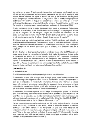 de «salto con un palo». El salto con pértiga consiste en franquear con la ayuda de una
pértiga una barra transversal, sin hacerla caer, después de una carrera de impulso de unos
treinta metros.41Durante los siglos, la técnica de salto y los materiales han mejorado
mucho. Las pértigas debambú utilizadas en los juegos de 1900 se sustituyeron por pértigas
de fibra de vidrio en 1956, y después por las de fibra de carbono que son las que se utilizan
en la actualidad. La prueba estuvo incluida en los primeros Juegos Olímpicos en 1896 y no
fue incluida en el calendario para las mujeres hasta los Juegos de Sídney en el 2000.

El salto de longitud existe en todas las competiciones desde la Antigüedad. Encontramos
las huellas de este evento en los Tailtean Games célticos del siglo IX. Los griegos la incluían
ya en el programa de los antiguos Juegos. La disciplina se desarrolló en los
países anglosajones a mediados del siglo XIX. El salto de longitud consiste en saltar desde
lo más próximo a una «plancha de salida», después de una carrera de impulso. 42

El triple salto es una variante del salto de longitud. También nacido en suelo irlandés, la
prueba se desarrolló en América. Como su nombre indica, el triple salto es llevar a cabo una
serie de tres saltos después del impulso: en primer lugar sobre un pie, luego un segundo
salto, siempre en las mismas condiciones que el primero, y se completa como en la
longitud.43

El salto de altura es de origen celta y también germánico. Desde antes de 1470 se conocen
concursos de altura y se transcriben en los anales de la ciudad de Augsburg. Se incorporó a
la competición por primera vez en 1840 y quedó regulado en 1865. La regla es, después de
tomar impulso, saltar una barra horizontal lo más alto posible y sin derribarla. La toma de
impulso se realiza en un solo pie.44 La técnica de salto se ha desarrollado mucho durante el
siglo XX. La tijera y el rodillo fueron muy utilizados por los atletas hasta la llegada en 1968
delestilo Fosbury, utilizado por todos los saltadores en la actualidad.

Lanzamientos
El lanzamiento de peso.

El principio mismo de lanzar se inspira en el gesto ancestral del cazador.

El lanzamiento de peso tiene su origen en la mitología griega, donde Homero describe a los
lanzadores de piedras. El primer evento oficial se disputó en los Estados Unidos en 1876. El
peso que se lanza es de 16 libras (7,257 kilogramos), tomando como referencia la bala de
cañón, y la técnica de lanzamiento evolucionó entre la posición fija, al lanzamiento con toma
de impulso. La idea es lanzar la bola lo más lejos posible de un círculo que tiene una línea
que no se puede sobrepasar situada en el área de lanzamiento. 45

El lanzamiento de disco es la prueba atlética mejor descrita por los griegos. Las técnicas
para el lanzamiento y los distintos discos se explican en la Ilíada. El solos era un disco con
un orificio por el que pasaba una cuerda, mientras que el diskos era plano, hecho de piedra
o bronce. La disciplina se desarrolló en los Estados Unidos al final del siglo XIX. En 1907, el
peso del disco masculino se fijó en 2 kg y un diámetro de 22 cm. 46

Se han encontrado rastros de lanzamiento de martillo en las antiguas leyendas celtas que
datan de 829 a.C, y durante la Edad Media, donde el verdadero martillo de herrero
sustituyó a los artes rústicos de la Antigüedad. Al igual que otras disciplinas de
lanzamiento, el martillo ha evolucionado a lo largo de los siglos, tanto en la forma como en el
peso.47 Hoy en día, para los hombres, la bola de acero pesa 7,257 kilogramos (16 libras) y
está conectada a un cable de acero con un mango. Autorizado a competir sólo a partir
de 1995, las mujeres lanzan un martillo de 4 kg.
 