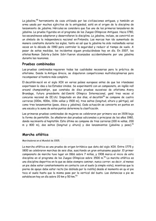 La jabalina,48 herramienta de caza utilizada por las civilizaciones antiguas, y también un
arma usada por muchos ejércitos de la antigüedad, está en el origen de la disciplina de
lanzamiento de jabalina. Hércules se considera que fue uno de los primeros lanzadores de
jabalina. La prueba figuraba en el programa de los Juegos Olímpicos Antiguos. Hacia 1780,
los escandinavos adoptaron y desarrollaron la disciplina. La jabalina, incluso, se convirtió en
un símbolo de la independencia nacional en Finlandia. Las marcas han ido aumentado de
manera constante durante los siglos, tanto es así que la jabalina ha sido rediseñada varias
veces en la década de 1980 para controlar la seguridad y reducir el tiempo de vuelo. A
pesar de estas medidas, los incidentes siguen produciéndose hoy en día. En 2007, los
atletas Roman Šebrle y Salim Sdiri fueron alcanzados accidentalmente por una jabalina
durante las reuniones.

Pruebas combinadas
Las pruebas combinadas requieren todas las cualidades necesarias para la práctica de
atletismo. Desde la Antigua Grecia, se disputaron competiciones multidisciplinarias para
recompensar al hombre más completo.

El decatlón nació en el siglo XIX en varios países europeos antes de que los irlandeses
exportasen la idea a los Estados Unidos. Se experimentó con un campeonato, en inglés «all
around championship», que constaba de diez pruebas sucesivas de atletismo. Avery
Brundage, futuro presidente del Comité Olímpico Internacional, ganó tres veces el
concurso nacional de EE.UU. Disputado en dos días, el decatlón50 se compone de cuatro
carreras (100m, 400m, 110m vallas y 1500 m), tres saltos (longitud, altura y pértiga), así
como tres lanzamientos (peso, disco y jabalina). Cada actuación se convierte en puntos en
una escala y la suma de estos puntos determina la clasificación.

Las primeras pruebas combinadas de mujeres se celebraron por primera vez en 1928 bajo
la forma de pentatlón. Se añadieron dos pruebas adicionales a principios de los años 1980,
dando nacimiento al heptatlón. Este último se compone de tres carreras (100 m vallas, 200
m y 800 m), dos saltos (longitud y altura) y dos lanzamientos (jabalina y peso). 51


Marcha atlética
Marchadores en el Mundial de 2005.

La marcha atlética es una prueba de origen británico que data del siglo XIX. Entre 1775 y
1800 se celebraron marchas de seis días, suscitando un gran entusiasmo popular. El primer
campeonato de marcha tuvo lugar en 1866 sobre 7 millas, y 1908 marca el inicio de esta
disciplina en el programa de los Juegos Olímpicos sobre 3500 m. 52 La marcha atlética es
una disciplina deportiva en la que se debe siempre caminar, nunca correr; es decir, al menos
un pie debe estar constantemente en contacto con el suelo (a simple vista), mientras que la
pierna de apoyo debe estar recta (no doblada por la rodilla) desde el momento en qu el pie
toca el suelo hasta que la misma pase por la vertical del busto. Las distancias a pie se
establecen hoy en día sobre 20 km y 50 km.53
 