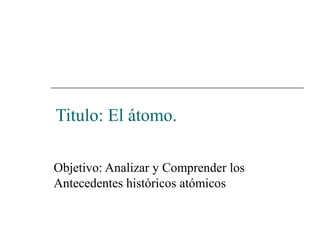 Titulo: El átomo.

Objetivo: Analizar y Comprender los
Antecedentes históricos atómicos
 