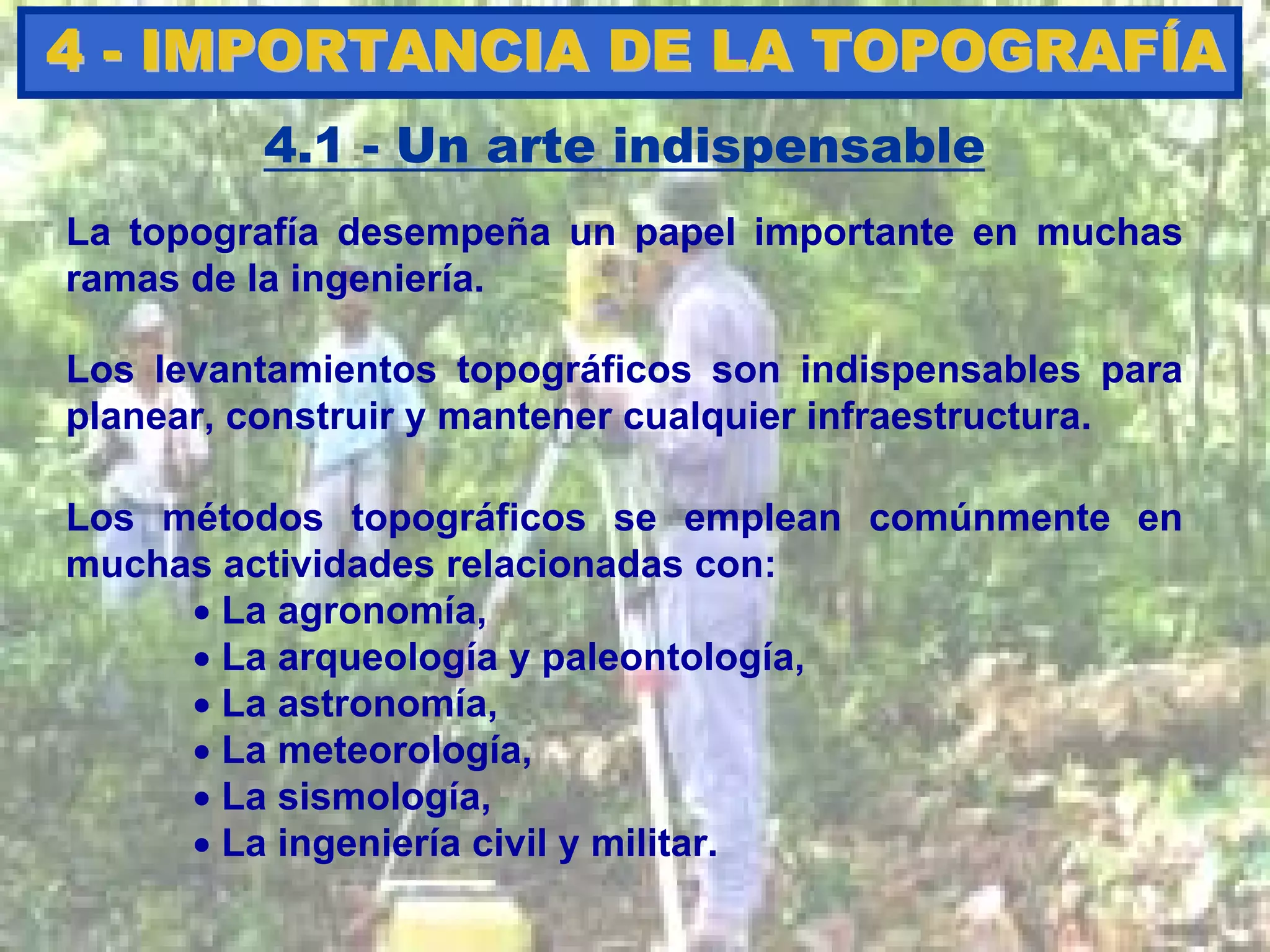 Los levantamientos topográficos son indispensables para
planear, construir y mantener cualquier infraestructura.
44 -- IMPORTANCIA DE LA TOPOGRAFIMPORTANCIA DE LA TOPOGRAFÍÍAA
4.1 - Un arte indispensable
La topografía desempeña un papel importante en muchas
ramas de la ingeniería.
Los métodos topográficos se emplean comúnmente en
muchas actividades relacionadas con:
• La agronomía,
• La arqueología y paleontología,
• La astronomía,
• La meteorología,
• La sismología,
• La ingeniería civil y militar.
 