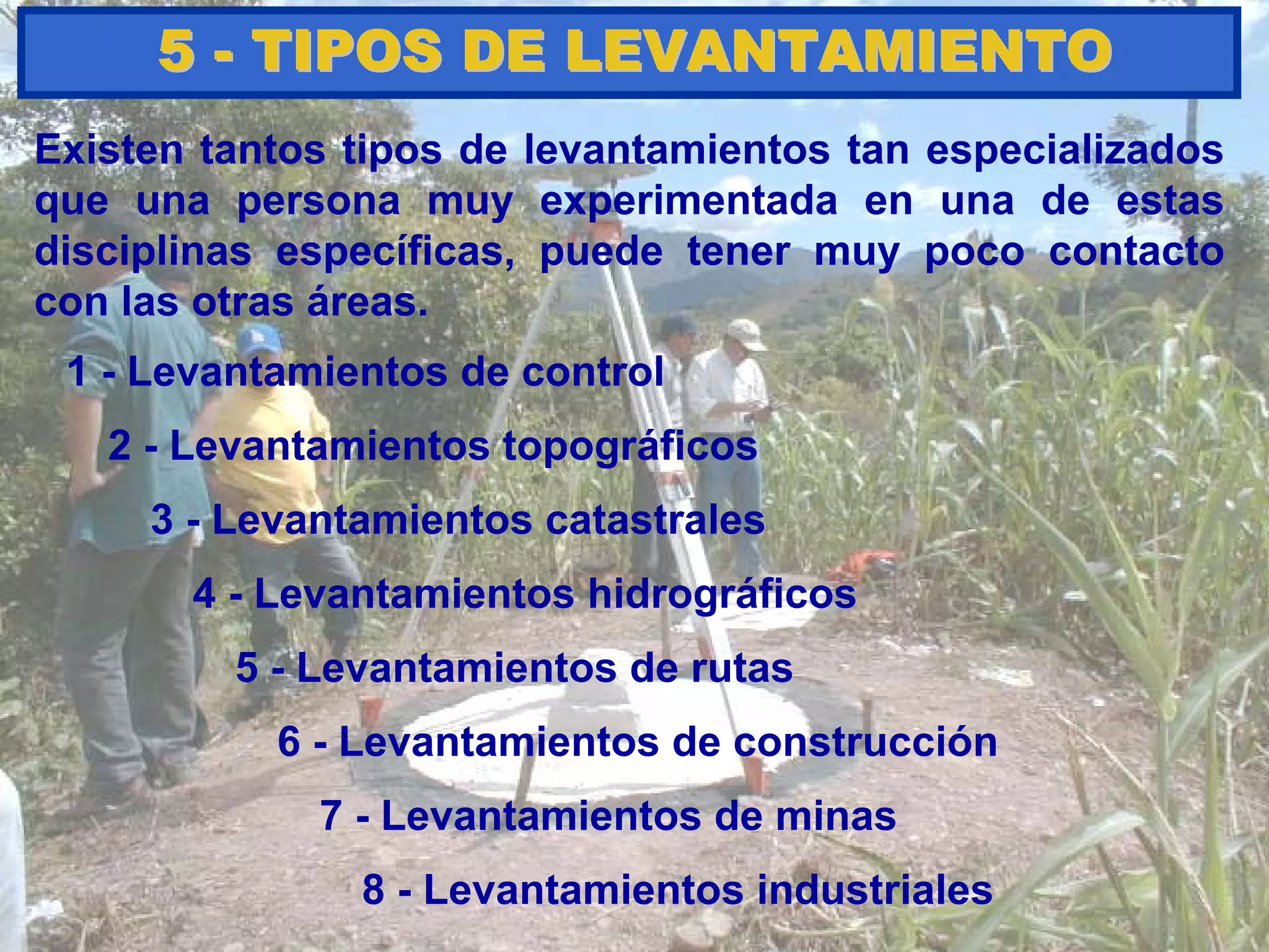 Existen tantos tipos de levantamientos tan especializados
que una persona muy experimentada en una de estas
disciplinas específicas, puede tener muy poco contacto
con las otras áreas.
55 -- TIPOS DE LEVANTAMIENTOTIPOS DE LEVANTAMIENTO
1 - Levantamientos de control
8 - Levantamientos industriales
7 - Levantamientos de minas
6 - Levantamientos de construcción
3 - Levantamientos catastrales
2 - Levantamientos topográficos
5 - Levantamientos de rutas
4 - Levantamientos hidrográficos
 