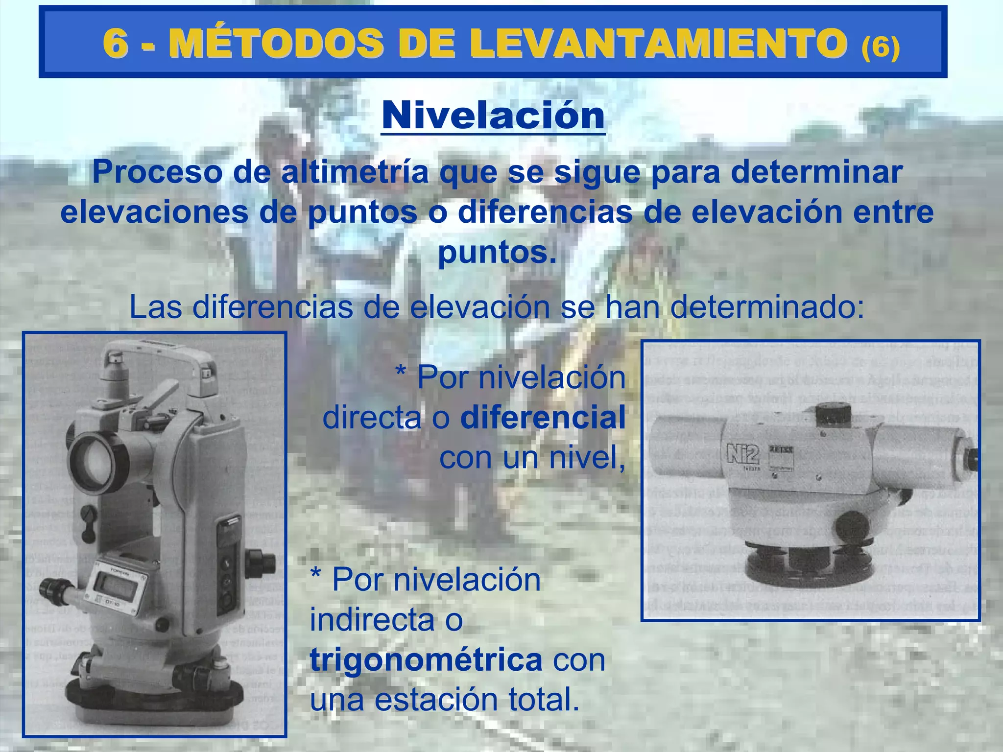 Nivelación
Proceso de altimetría que se sigue para determinar
elevaciones de puntos o diferencias de elevación entre
puntos.
Las diferencias de elevación se han determinado:
* Por nivelación
directa o diferencial
con un nivel,
* Por nivelación
indirecta o
trigonométrica con
una estación total.
66 -- MMÉÉTODOS DE LEVANTAMIENTOTODOS DE LEVANTAMIENTO (6)
 