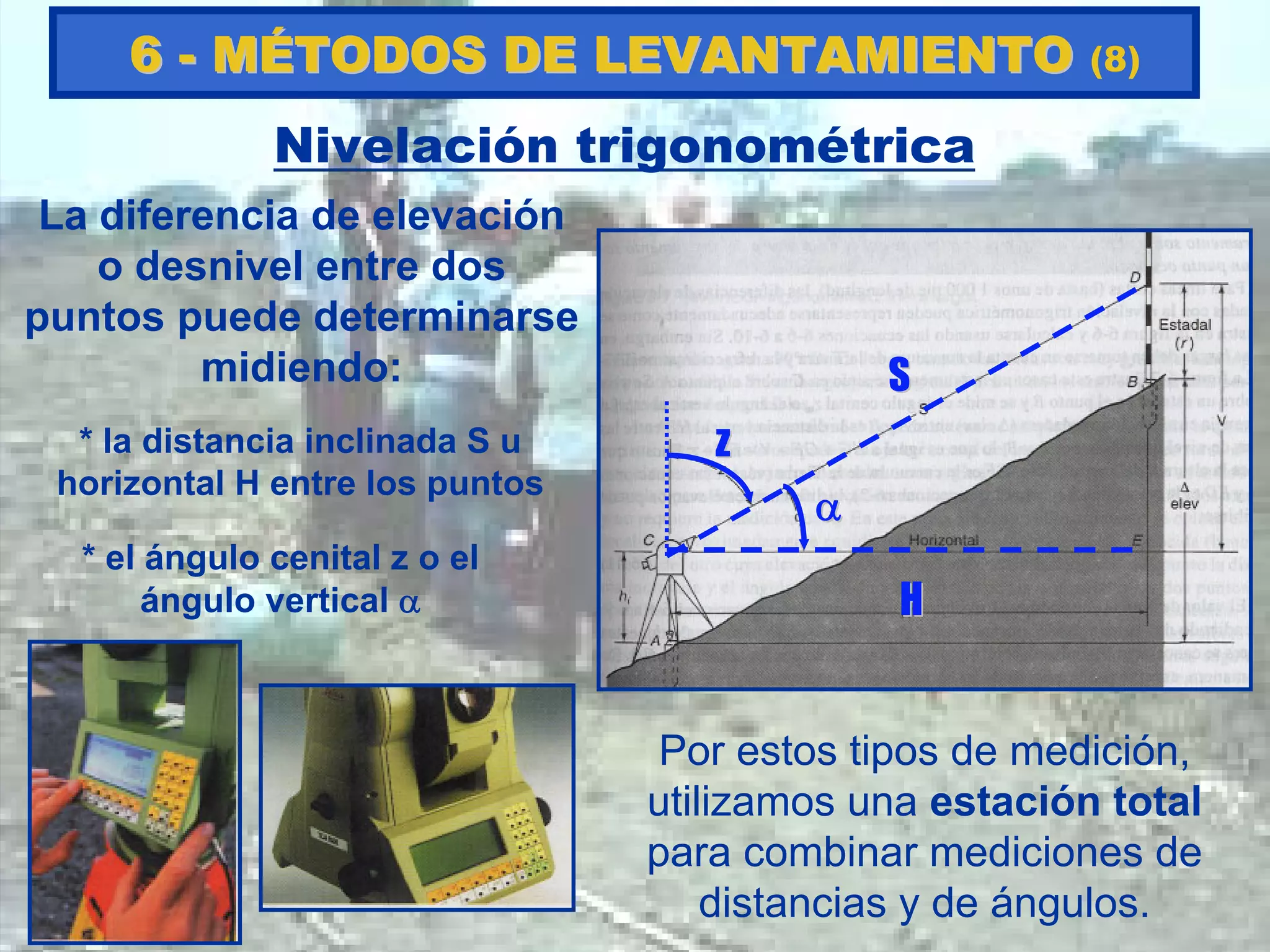 Nivelación trigonométrica
La diferencia de elevación
o desnivel entre dos
puntos puede determinarse
midiendo:
* el ángulo cenital z o el
ángulo vertical α
* la distancia inclinada S u
horizontal H entre los puntos
zz
αα
SS
HH
Por estos tipos de medición,
utilizamos una estación total
para combinar mediciones de
distancias y de ángulos.
66 -- MMÉÉTODOS DE LEVANTAMIENTOTODOS DE LEVANTAMIENTO (8)
 
