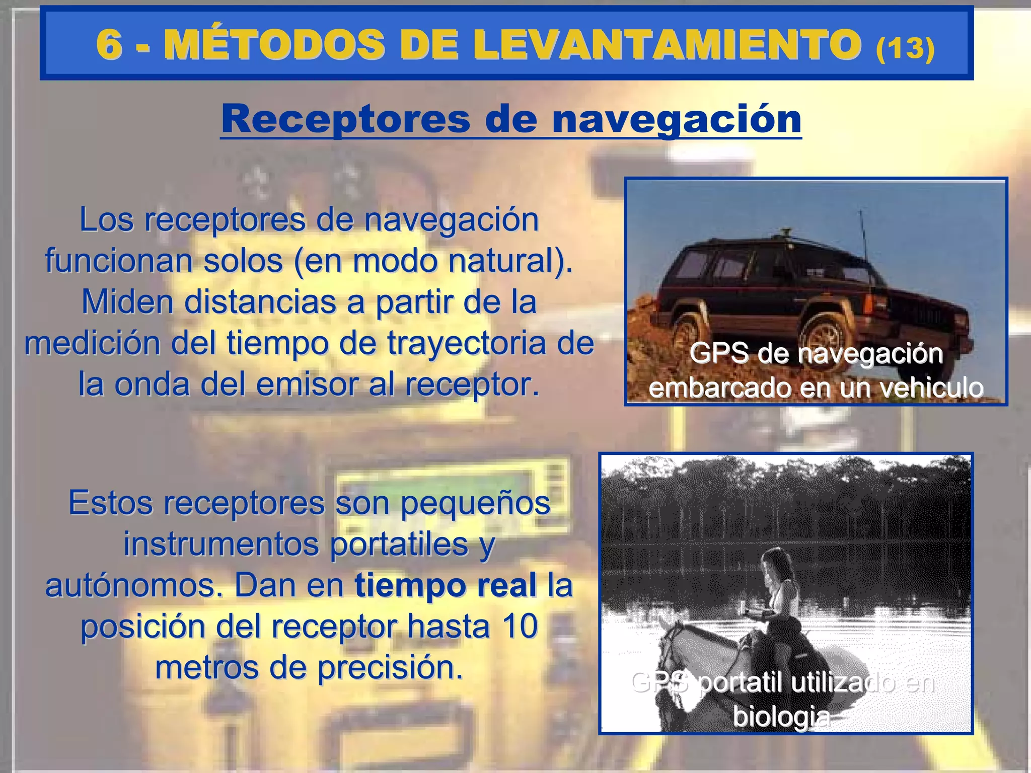 Receptores de navegación
Los receptores de navegaciLos receptores de navegacióónn
funcionan solos (en modo natural).funcionan solos (en modo natural).
Miden distancias a partir de laMiden distancias a partir de la
medicimedicióón del tiempo de trayectoria den del tiempo de trayectoria de
la onda del emisor al receptor.la onda del emisor al receptor.
Estos receptores son pequeEstos receptores son pequeññosos
instrumentosinstrumentos portatilesportatiles yy
autautóónomos. Dan ennomos. Dan en tiempo realtiempo real lala
posiciposicióón del receptor hasta 10n del receptor hasta 10
metros de precisimetros de precisióón.n.
GPS de navegaciGPS de navegacióónn
embarcado en un vehiculoembarcado en un vehiculo
GPSGPS portatilportatil utilizado enutilizado en
biologiabiologia
66 -- MMÉÉTODOS DE LEVANTAMIENTOTODOS DE LEVANTAMIENTO (13)
 