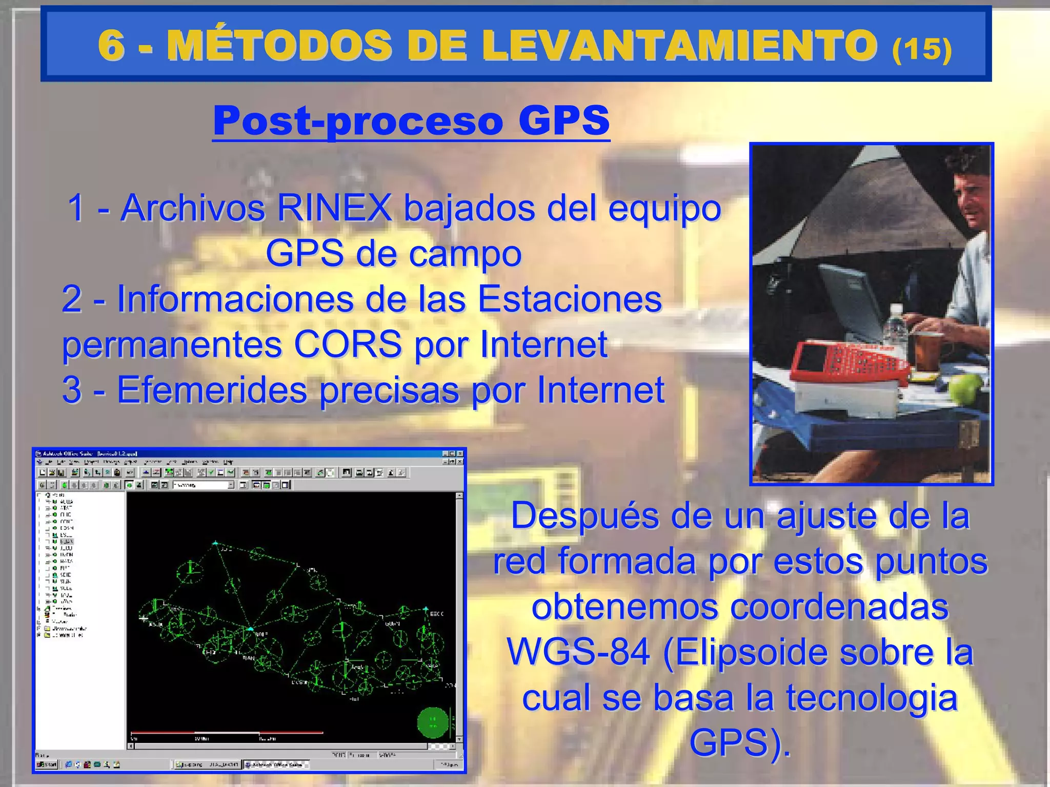 Post-proceso GPS
11 -- Archivos RINEX bajados del equipoArchivos RINEX bajados del equipo
GPS de campoGPS de campo
22 -- Informaciones de las EstacionesInformaciones de las Estaciones
permanentes CORS por Internetpermanentes CORS por Internet
33 -- EfemeridesEfemerides precisas por Internetprecisas por Internet
DespuDespuééss de un ajuste de lade un ajuste de la
redred formadaformada porpor estosestos puntospuntos
obtenemosobtenemos coordenadascoordenadas
WGSWGS--84 (84 (ElipsoideElipsoide sobre lasobre la
cualcual se basa lase basa la tecnologiatecnologia
GPS).GPS).
66 -- MMÉÉTODOS DE LEVANTAMIENTOTODOS DE LEVANTAMIENTO (15)
 