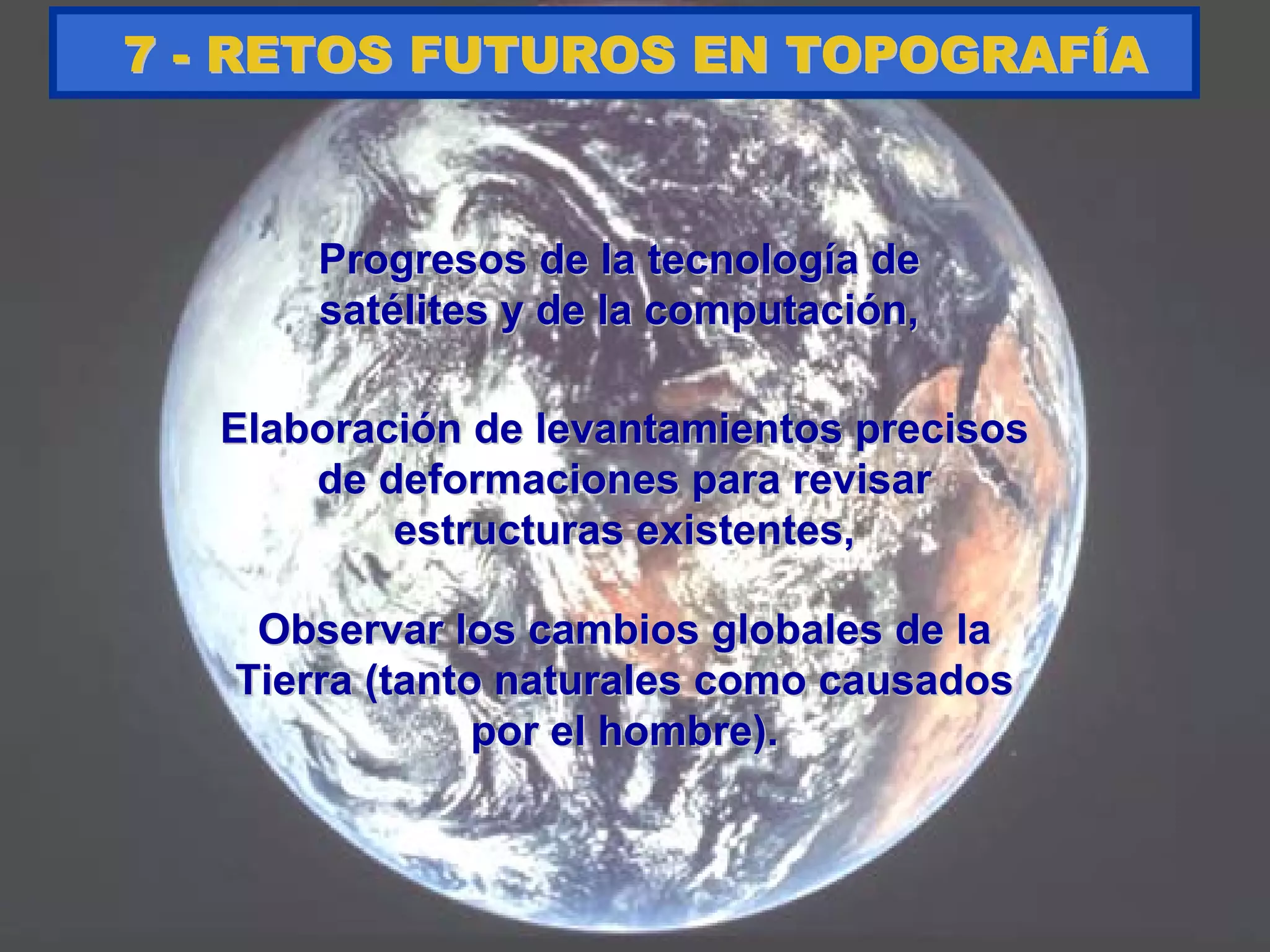 Progresos de la tecnologProgresos de la tecnologíía dea de
satsatéélites y de la computacilites y de la computacióón,n,
77 -- RETOS FUTUROS EN TOPOGRAFRETOS FUTUROS EN TOPOGRAFÍÍAA
ElaboraciElaboracióón de levantamientos precisosn de levantamientos precisos
de deformaciones para revisarde deformaciones para revisar
estructuras existentes,estructuras existentes,
Observar los cambios globales de laObservar los cambios globales de la
Tierra (tanto naturales como causadosTierra (tanto naturales como causados
por el hombre).por el hombre).
 