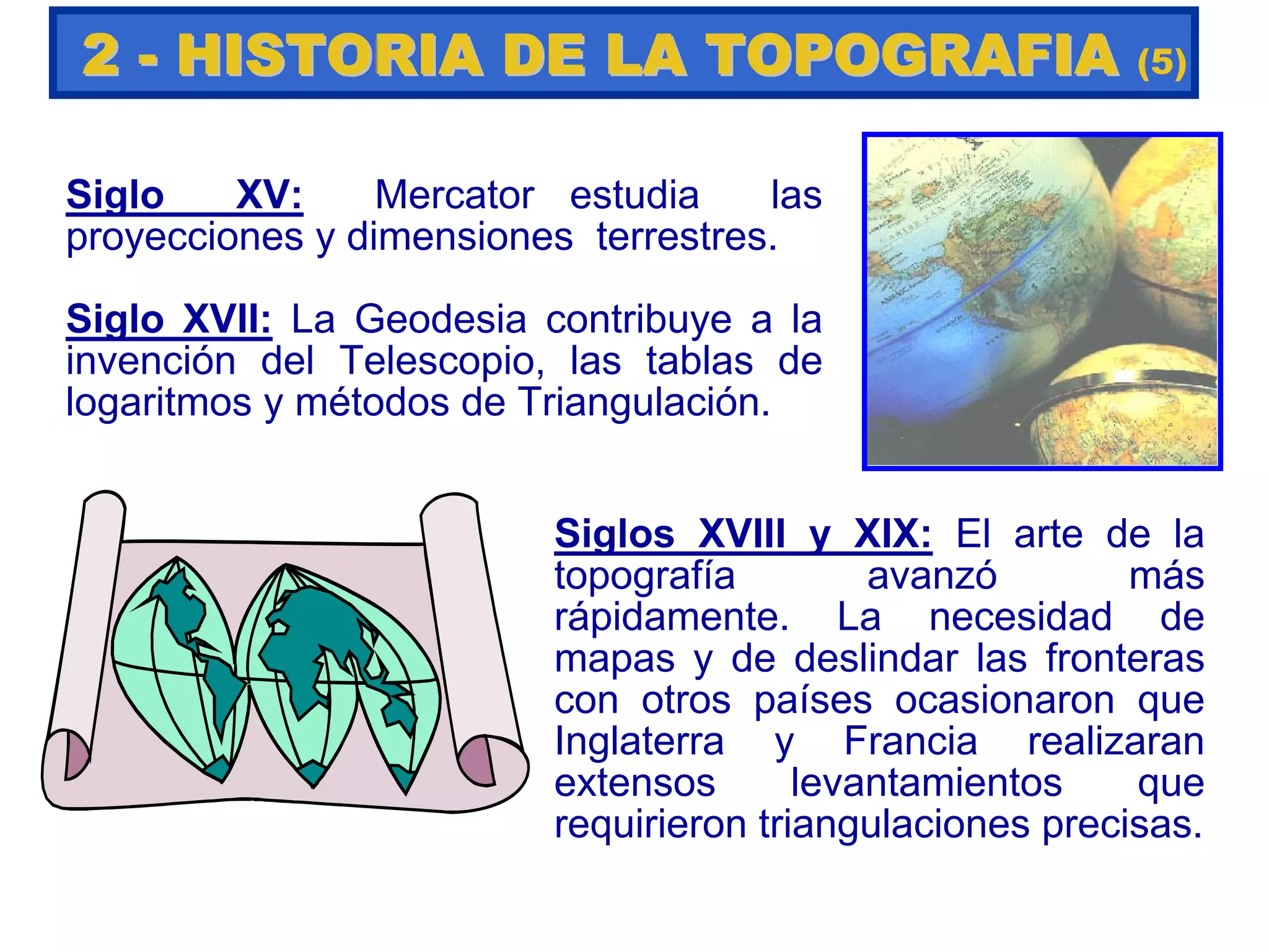 Siglo XV: Mercator estudia las
proyecciones y dimensiones terrestres.
Siglo XVII: La Geodesia contribuye a la
invención del Telescopio, las tablas de
logaritmos y métodos de Triangulación.
Siglos XVIII y XIX: El arte de la
topografía avanzó más
rápidamente. La necesidad de
mapas y de deslindar las fronteras
con otros países ocasionaron que
Inglaterra y Francia realizaran
extensos levantamientos que
requirieron triangulaciones precisas.
22 -- HISTORIA DE LA TOPOGRAFIAHISTORIA DE LA TOPOGRAFIA (5)
 