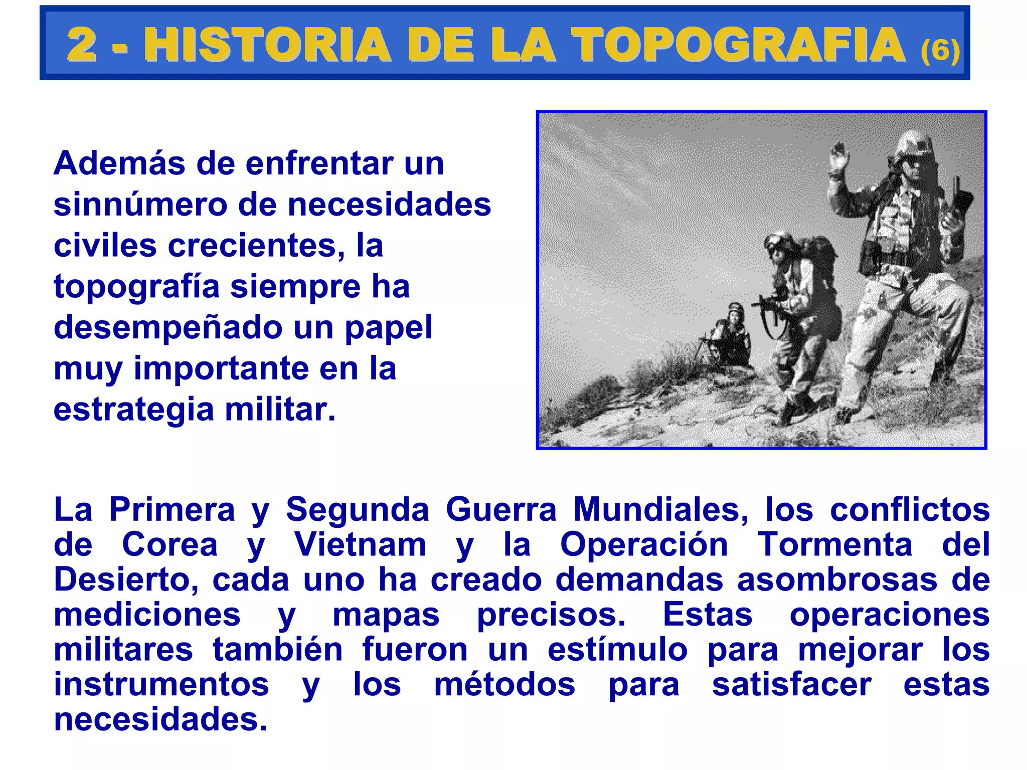 Además de enfrentar un
sinnúmero de necesidades
civiles crecientes, la
topografía siempre ha
desempeñado un papel
muy importante en la
estrategia militar.
La Primera y Segunda Guerra Mundiales, los conflictos
de Corea y Vietnam y la Operación Tormenta del
Desierto, cada uno ha creado demandas asombrosas de
mediciones y mapas precisos. Estas operaciones
militares también fueron un estímulo para mejorar los
instrumentos y los métodos para satisfacer estas
necesidades.
22 -- HISTORIA DE LA TOPOGRAFIAHISTORIA DE LA TOPOGRAFIA (6)
 