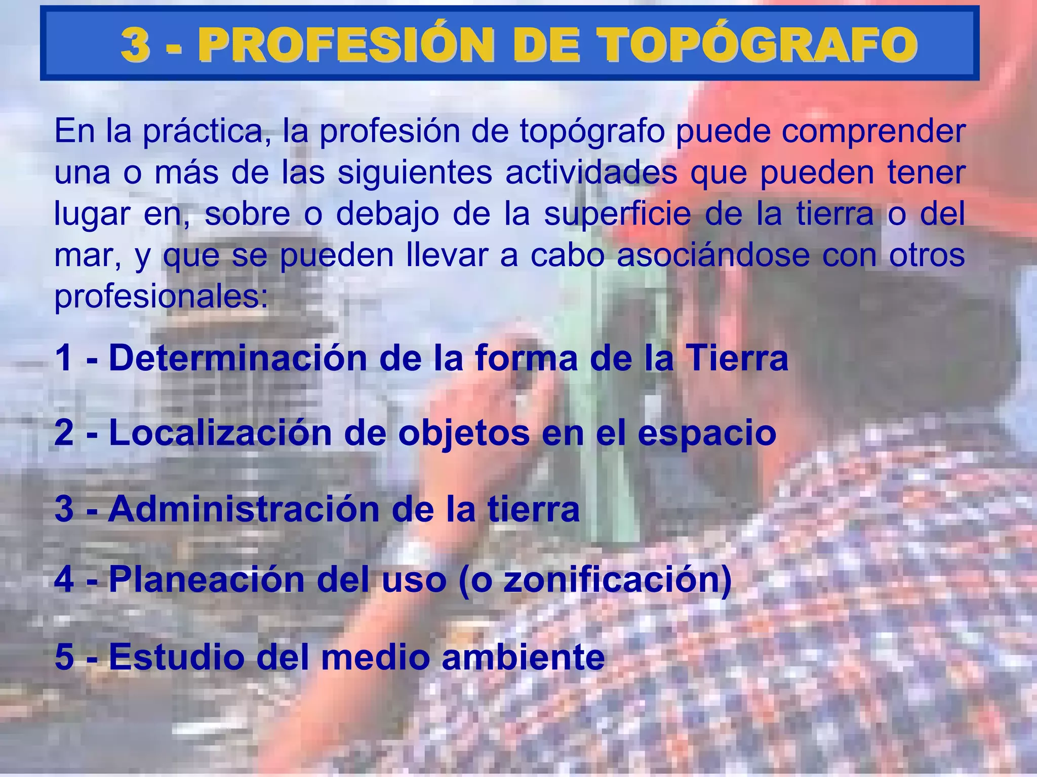 En la práctica, la profesión de topógrafo puede comprender
una o más de las siguientes actividades que pueden tener
lugar en, sobre o debajo de la superficie de la tierra o del
mar, y que se pueden llevar a cabo asociándose con otros
profesionales:
1 - Determinación de la forma de la Tierra
33 -- PROFESIPROFESIÓÓN DE TOPN DE TOPÓÓGRAFOGRAFO
3 - Administración de la tierra
4 - Planeación del uso (o zonificación)
2 - Localización de objetos en el espacio
5 - Estudio del medio ambiente
 