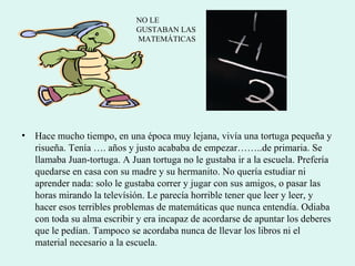 • Hace mucho tiempo, en una época muy lejana, vivía una tortuga pequeña y
risueña. Tenía …. años y justo acababa de empezar……..de primaria. Se
llamaba Juan-tortuga. A Juan tortuga no le gustaba ir a la escuela. Prefería
quedarse en casa con su madre y su hermanito. No quería estudiar ni
aprender nada: solo le gustaba correr y jugar con sus amigos, o pasar las
horas mirando la televísión. Le parecía horrible tener que leer y leer, y
hacer esos terribles problemas de matemáticas que nunca entendía. Odiaba
con toda su alma escribir y era incapaz de acordarse de apuntar los deberes
que le pedían. Tampoco se acordaba nunca de llevar los libros ni el
material necesario a la escuela.
NO LE
GUSTABAN LAS
MATEMÁTICAS
 