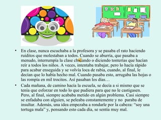 • En clase, nunca escuchaba a la profesora y se pasaba el rato haciendo
ruiditos que molestaban a todos. Cuando se aburría, que pasaba a
menudo, interrumpía la clase chillando o diciendo tonterías que hacían
reír a todos los niños. A veces, intentaba trabajar, pero lo hacía rápido
para acabar enseguida y se volvía loca de rabia, cuando, al final, le
decían que lo había hecho mal. Cuando pasaba esto, arrugaba las hojas o
las rompía en mil trocitos. Así pasaban los días…
• Cada mañana, de camino hacía la escuela, se decía a si mismo que se
tenía que esforzar en todo lo que pudiera para que no le castigasen.
Pero, al final, siempre acababa metido en algún problema. Casi siempre
se enfadaba con alguien, se peleaba constantemente y no paraba de
insultar. Además, una idea empezaba a rondarle por la cabeza: “soy una
tortuga mala” y, pensando esto cada día, se sentía muy mal.
 