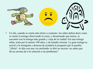 • Un día, cuando se sentía más (triste o contento: los niños deben decir como
se siente la tortuga observando la cara), y desanimado que nunca, se
encontró con la tortuga más grande y vieja de la ciudad. Era una tortuga
sabia, tenía por lo menos 100 años, y de tamaño enorme. La gran tortuga se
acercó a la tortuguita y deseosa de ayudarla le preguntó que le pasaba:
“¡Hola! –le dijo con una voz profunda- te diré un secreto: no sabes que
llevas encima de ti la solución a tus problemas”.
 
