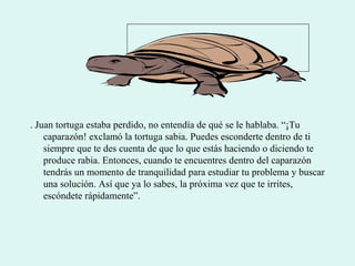 . Juan tortuga estaba perdido, no entendía de qué se le hablaba. “¡Tu
caparazón! exclamó la tortuga sabia. Puedes esconderte dentro de ti
siempre que te des cuenta de que lo que estás haciendo o diciendo te
produce rabia. Entonces, cuando te encuentres dentro del caparazón
tendrás un momento de tranquilidad para estudiar tu problema y buscar
una solución. Así que ya lo sabes, la próxima vez que te irrites,
escóndete rápidamente”.
 