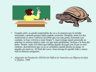 • Cuando salió, se quedó sorprendido de ver a la maestra que le miraba
sonriendo, contenta porque había podido controlar. Después, entre los dos
resolvieron el error (“parecía increible que con una goma, borrando con
cuidado, la hoja volviera a estar limpia”). Juan-tortuga siguió poniendo en
práctica su secreto mágico cada vez que tenía problemas, incluso a la hora del
patio. Pronto, todos los niños que habían dejado de jugar con él por su mal
carácter, descubrieron que ya no se enfadaba cuando perdía un juego, ni
pegaba sin motivos. Al final del curso, Juan-tortuga lo aprobó todo y nunca
más le faltaron amiguitos.
• Adaptado de Fundación ADANA de Déficit de Atención con Hiperactividad.
I. Orjales, 1998
 