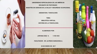 UNIVERSIDAD ESPECIALIZADA DE LAS AMÉRICAS
DECANATO DE POSTGRADO
MAESTRÍA EN CIENCIAS DE LA SALUD Y SEGURIDAD OCUPACIONAL
ASIGNATURA: TOXICOLOGÍA
TEMA:
BIBLIOTECA VIRTUAL
HISTORIA DE LA TOXICOLOGÍA
ELABORADO POR:
JORYANA DÍAZ H. 1-725-1033
FACILITADOR: DR. ALFREDO BARAHONA.A.
29 DE ENERO DE 2017
 