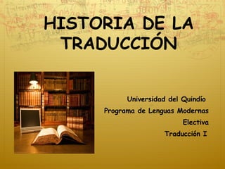 HISTORIA DE LA
TRADUCCIÓN
Universidad del Quindío
Programa de Lenguas Modernas
Electiva
Traducción I
 
