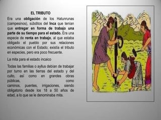 EL TRIBUTO
Era una obligación de los Hatunrunas
(campesinos), súbditos del Inca que tenían
que entregar en forma de trabajo una
parte de su tiempo para el estado. Era una
especie de renta en trabajo, al que estaba
obligado el pueblo por sus relaciones
económicas con el Estado; existía el tributo
en especies, pero era poco frecuente.
La mita para el estado incaico
Todas las familias o ayllus debían de trabajar
por turno en las tierras del estado y del
culto, así como en grandes obras
públicas,
como
caminos, puentes, irrigaciones, siendo
obligatorio desde los 18 a 50 años de
edad, a lo que se le denominaba mita.

 