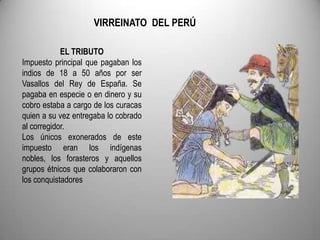VIRREINATO DEL PERÚ
EL TRIBUTO
Impuesto principal que pagaban los
indios de 18 a 50 años por ser
Vasallos del Rey de España. Se
pagaba en especie o en dinero y su
cobro estaba a cargo de los curacas
quien a su vez entregaba lo cobrado
al corregidor.
Los únicos exonerados de este
impuesto eran los indígenas
nobles, los forasteros y aquellos
grupos étnicos que colaboraron con
los conquistadores

 