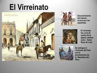 El Virreinato
Descubrimiento
del imperio
incaico por los
españoles
El virreinato
fue cuna de
santos de la
iglesia católica
como : Santa
Rosa de Lima
Se extingue el
virreinato del Perú
con la
proclamación de
la Republica del
Perú.

 