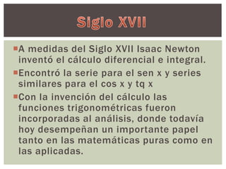 A medidas del Siglo XVII Isaac Newton 
inventó el cálculo diferencial e integral. 
Encontró la serie para el sen x y series 
similares para el cos x y tq x 
Con la invención del cálculo las 
funciones trigonométricas fueron 
incorporadas al análisis, donde todavía 
hoy desempeñan un importante papel 
tanto en las matemáticas puras como en 
las aplicadas. 
 