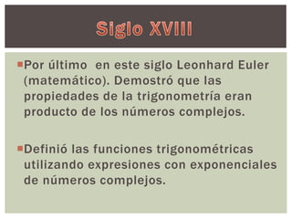 Por último en este siglo Leonhard Euler 
(matemático). Demostró que las 
propiedades de la trigonometría eran 
producto de los números complejos. 
Definió las funciones trigonométricas 
utilizando expresiones con exponenciales 
de números complejos. 
 