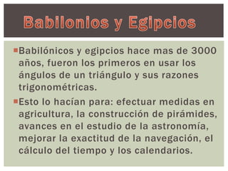 Babilónicos y egipcios hace mas de 3000 
años, fueron los primeros en usar los 
ángulos de un triángulo y sus razones 
trigonométricas. 
Esto lo hacían para: efectuar medidas en 
agricultura, la construcción de pirámides, 
avances en el estudio de la astronomía, 
mejorar la exactitud de la navegación, el 
cálculo del tiempo y los calendarios. 
 